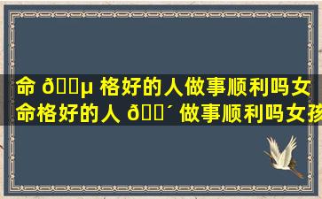 命 🌵 格好的人做事顺利吗女「命格好的人 🐴 做事顺利吗女孩」